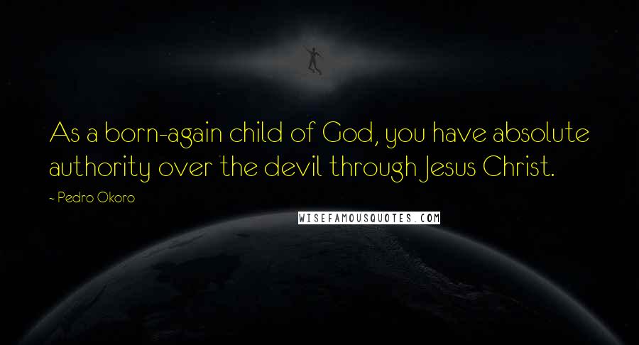 Pedro Okoro Quotes: As a born-again child of God, you have absolute authority over the devil through Jesus Christ.