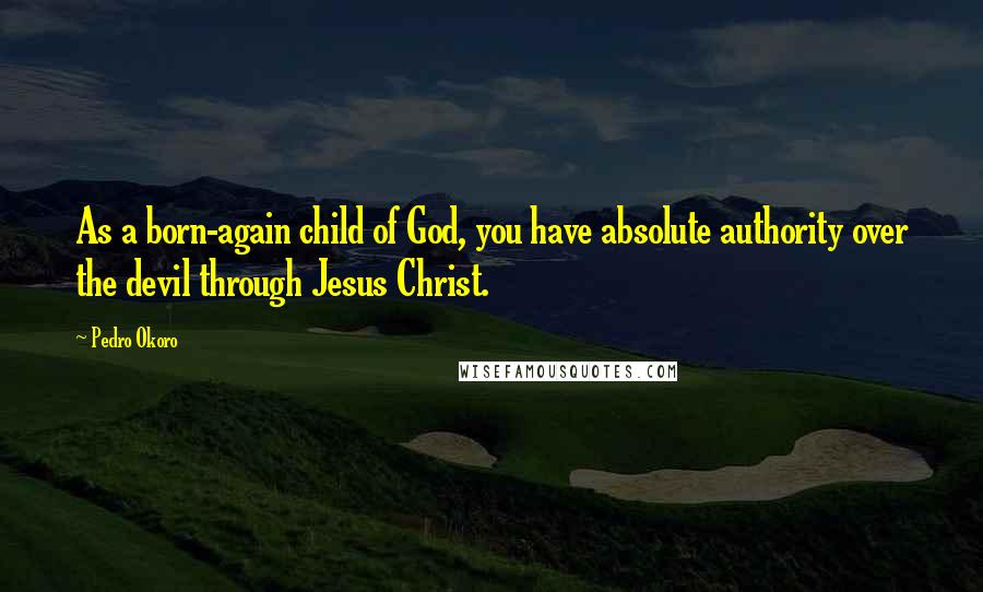 Pedro Okoro Quotes: As a born-again child of God, you have absolute authority over the devil through Jesus Christ.