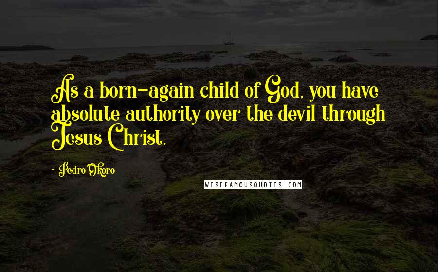 Pedro Okoro Quotes: As a born-again child of God, you have absolute authority over the devil through Jesus Christ.