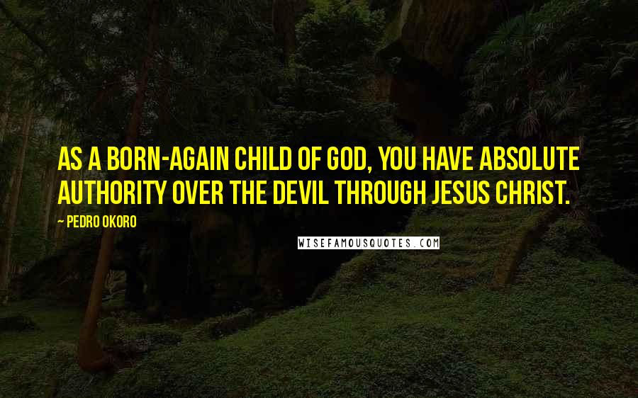 Pedro Okoro Quotes: As a born-again child of God, you have absolute authority over the devil through Jesus Christ.