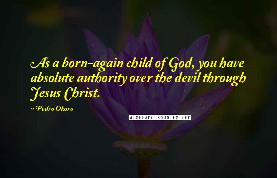 Pedro Okoro Quotes: As a born-again child of God, you have absolute authority over the devil through Jesus Christ.