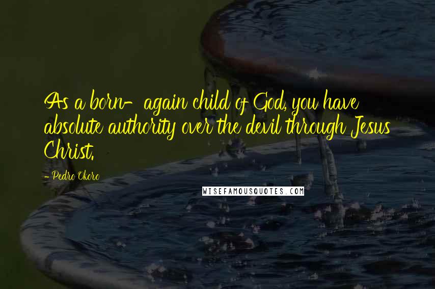 Pedro Okoro Quotes: As a born-again child of God, you have absolute authority over the devil through Jesus Christ.