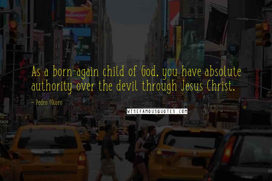 Pedro Okoro Quotes: As a born-again child of God, you have absolute authority over the devil through Jesus Christ.