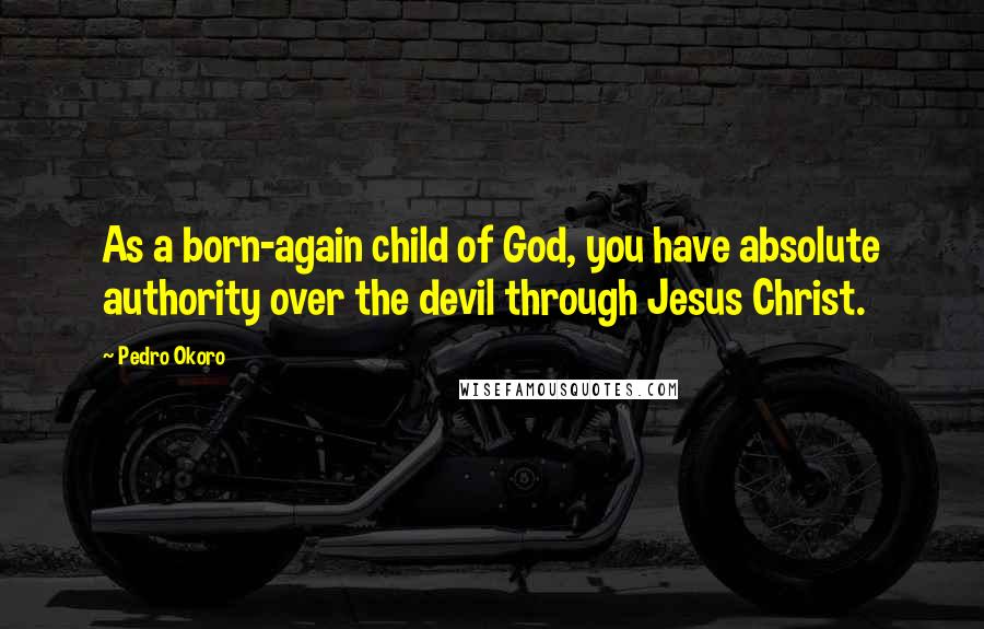 Pedro Okoro Quotes: As a born-again child of God, you have absolute authority over the devil through Jesus Christ.