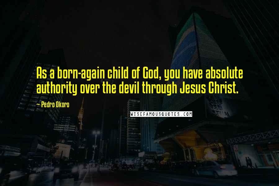 Pedro Okoro Quotes: As a born-again child of God, you have absolute authority over the devil through Jesus Christ.