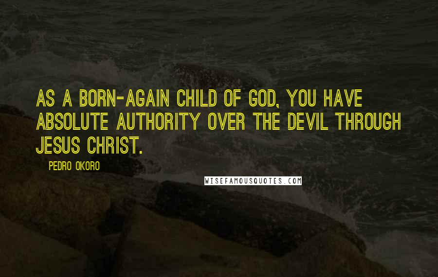 Pedro Okoro Quotes: As a born-again child of God, you have absolute authority over the devil through Jesus Christ.