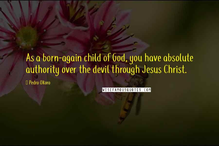 Pedro Okoro Quotes: As a born-again child of God, you have absolute authority over the devil through Jesus Christ.