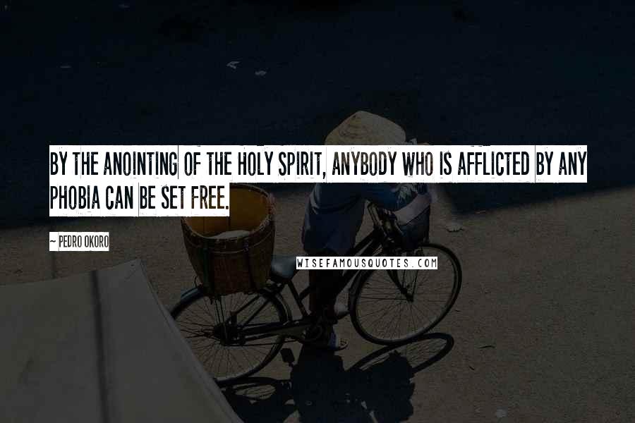 Pedro Okoro Quotes: By the anointing of the Holy Spirit, anybody who is afflicted by any phobia can be set free.