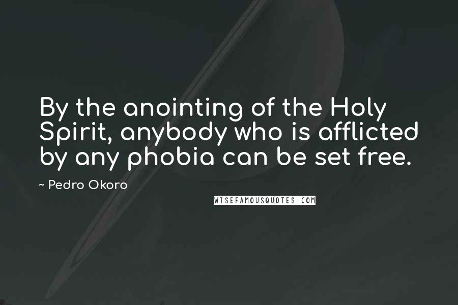 Pedro Okoro Quotes: By the anointing of the Holy Spirit, anybody who is afflicted by any phobia can be set free.