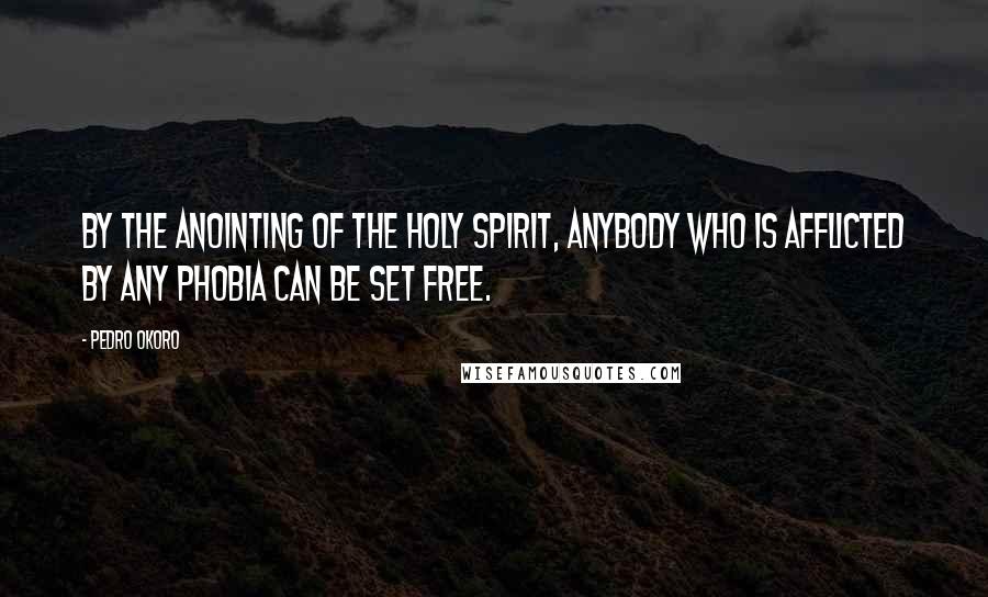 Pedro Okoro Quotes: By the anointing of the Holy Spirit, anybody who is afflicted by any phobia can be set free.