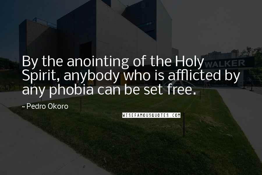 Pedro Okoro Quotes: By the anointing of the Holy Spirit, anybody who is afflicted by any phobia can be set free.