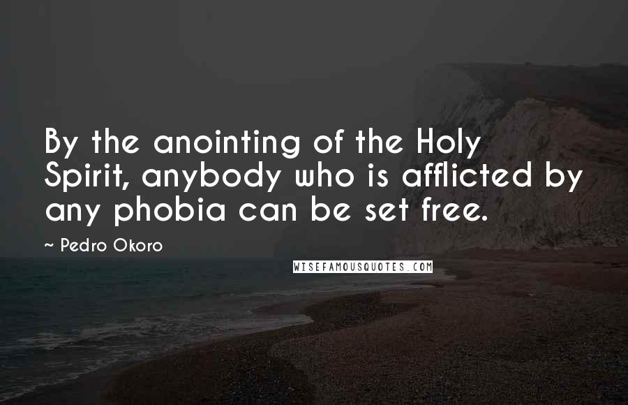 Pedro Okoro Quotes: By the anointing of the Holy Spirit, anybody who is afflicted by any phobia can be set free.