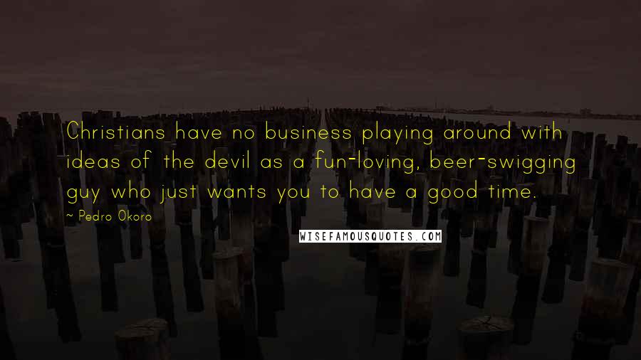 Pedro Okoro Quotes: Christians have no business playing around with ideas of the devil as a fun-loving, beer-swigging guy who just wants you to have a good time.