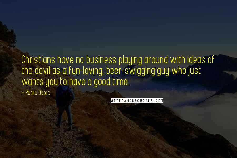 Pedro Okoro Quotes: Christians have no business playing around with ideas of the devil as a fun-loving, beer-swigging guy who just wants you to have a good time.