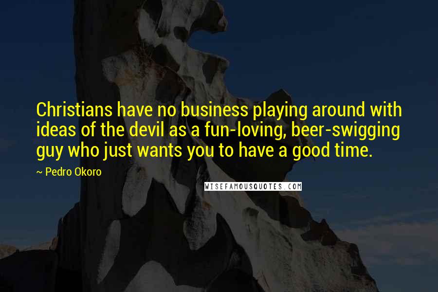 Pedro Okoro Quotes: Christians have no business playing around with ideas of the devil as a fun-loving, beer-swigging guy who just wants you to have a good time.