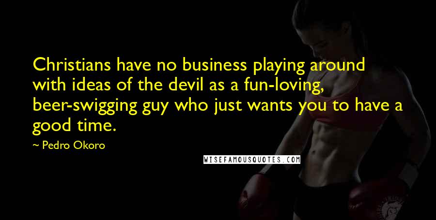 Pedro Okoro Quotes: Christians have no business playing around with ideas of the devil as a fun-loving, beer-swigging guy who just wants you to have a good time.