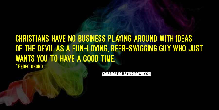 Pedro Okoro Quotes: Christians have no business playing around with ideas of the devil as a fun-loving, beer-swigging guy who just wants you to have a good time.