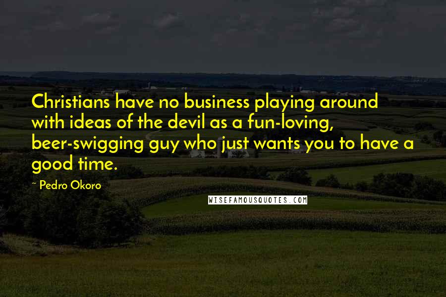 Pedro Okoro Quotes: Christians have no business playing around with ideas of the devil as a fun-loving, beer-swigging guy who just wants you to have a good time.