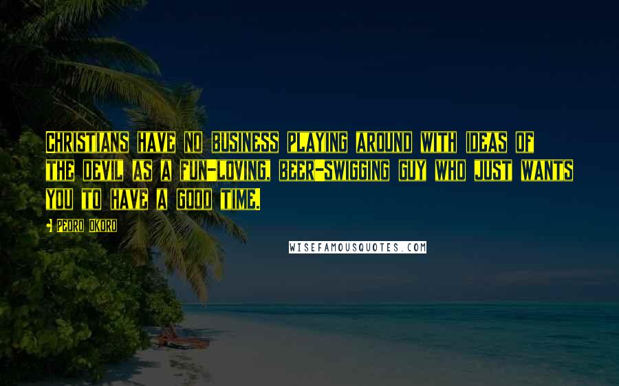 Pedro Okoro Quotes: Christians have no business playing around with ideas of the devil as a fun-loving, beer-swigging guy who just wants you to have a good time.