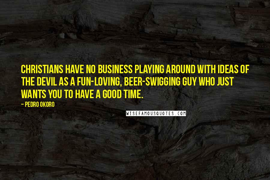 Pedro Okoro Quotes: Christians have no business playing around with ideas of the devil as a fun-loving, beer-swigging guy who just wants you to have a good time.