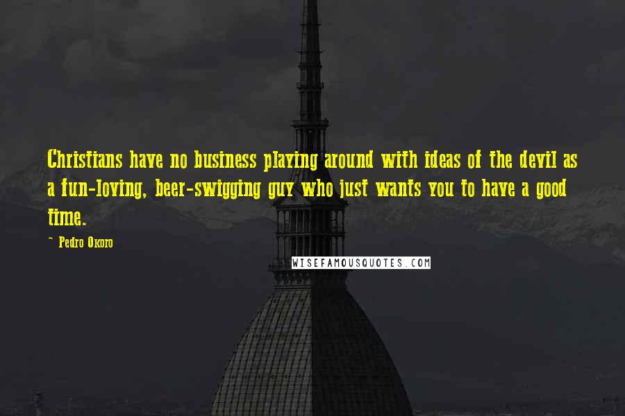 Pedro Okoro Quotes: Christians have no business playing around with ideas of the devil as a fun-loving, beer-swigging guy who just wants you to have a good time.