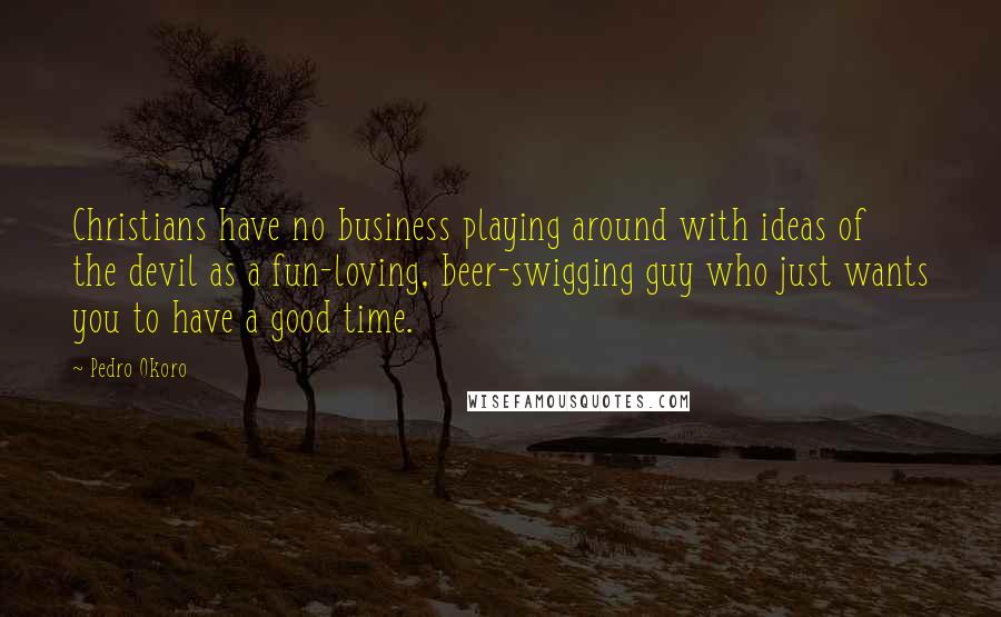 Pedro Okoro Quotes: Christians have no business playing around with ideas of the devil as a fun-loving, beer-swigging guy who just wants you to have a good time.