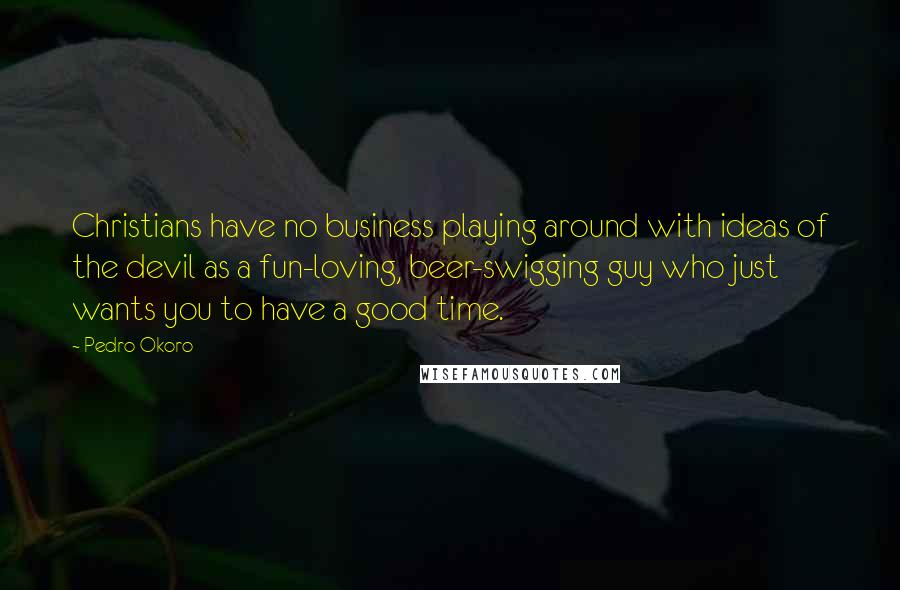 Pedro Okoro Quotes: Christians have no business playing around with ideas of the devil as a fun-loving, beer-swigging guy who just wants you to have a good time.