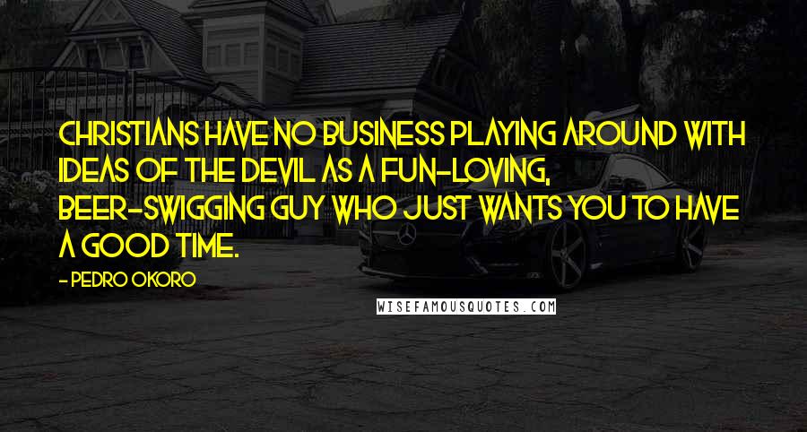 Pedro Okoro Quotes: Christians have no business playing around with ideas of the devil as a fun-loving, beer-swigging guy who just wants you to have a good time.