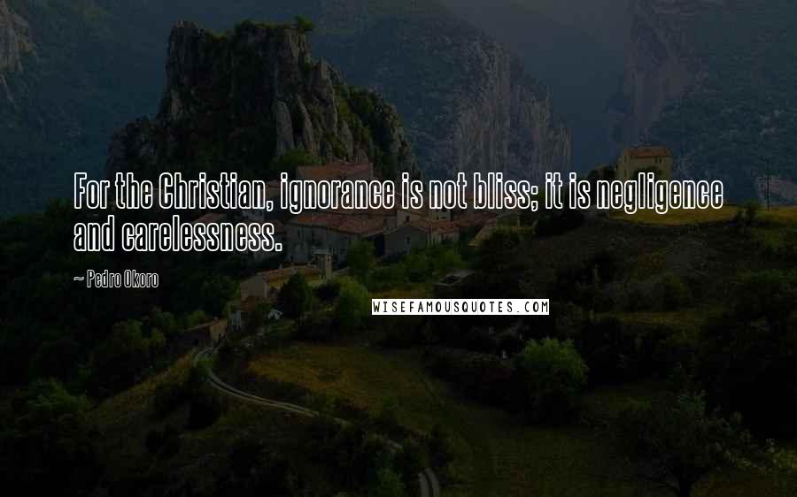 Pedro Okoro Quotes: For the Christian, ignorance is not bliss; it is negligence and carelessness.
