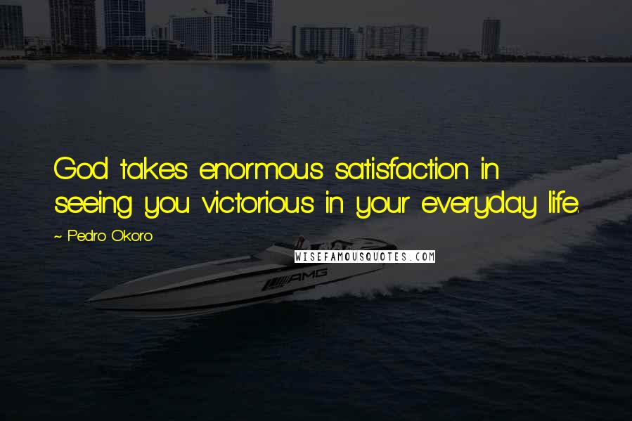 Pedro Okoro Quotes: God takes enormous satisfaction in seeing you victorious in your everyday life.