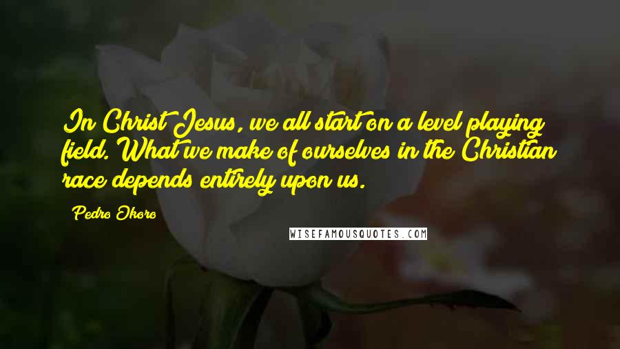Pedro Okoro Quotes: In Christ Jesus, we all start on a level playing field. What we make of ourselves in the Christian race depends entirely upon us.