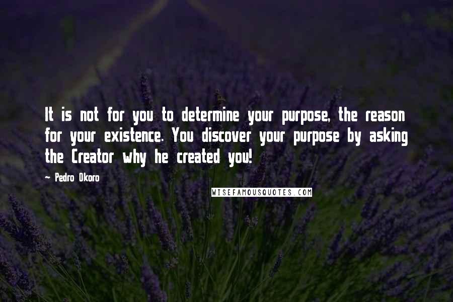 Pedro Okoro Quotes: It is not for you to determine your purpose, the reason for your existence. You discover your purpose by asking the Creator why he created you!
