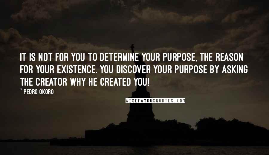 Pedro Okoro Quotes: It is not for you to determine your purpose, the reason for your existence. You discover your purpose by asking the Creator why he created you!