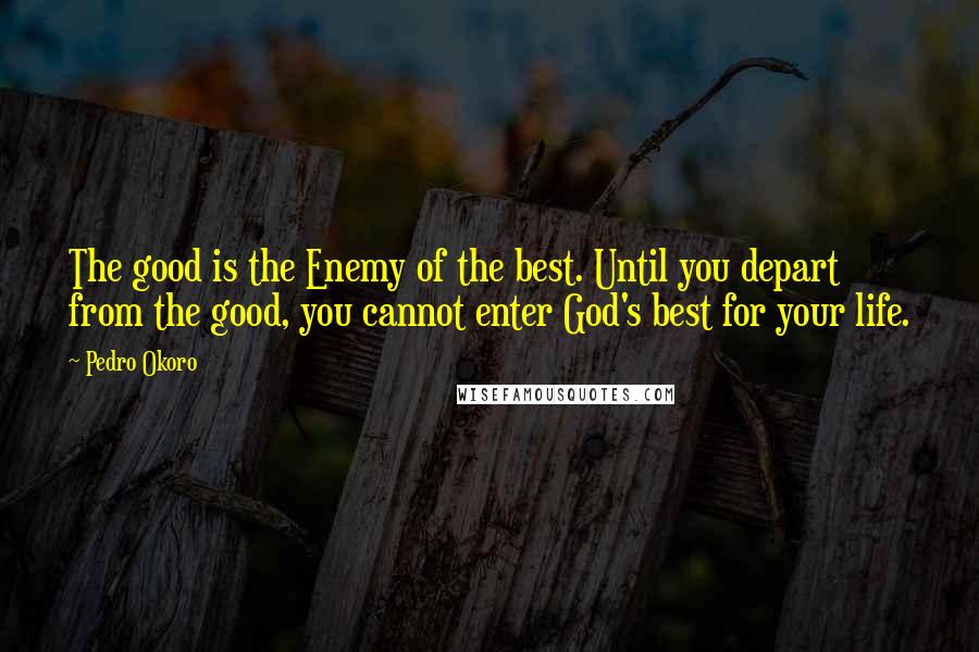 Pedro Okoro Quotes: The good is the Enemy of the best. Until you depart from the good, you cannot enter God's best for your life.