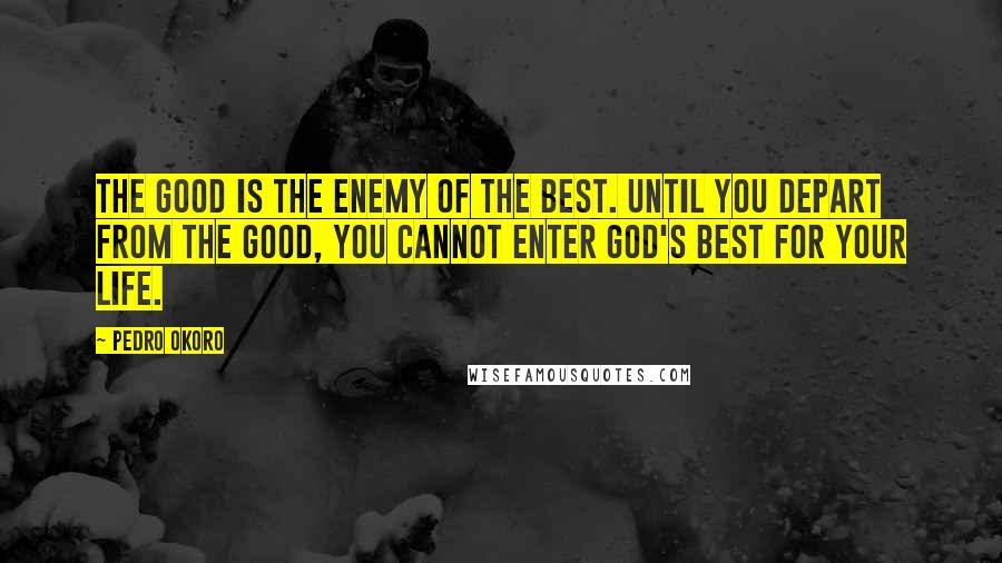 Pedro Okoro Quotes: The good is the Enemy of the best. Until you depart from the good, you cannot enter God's best for your life.