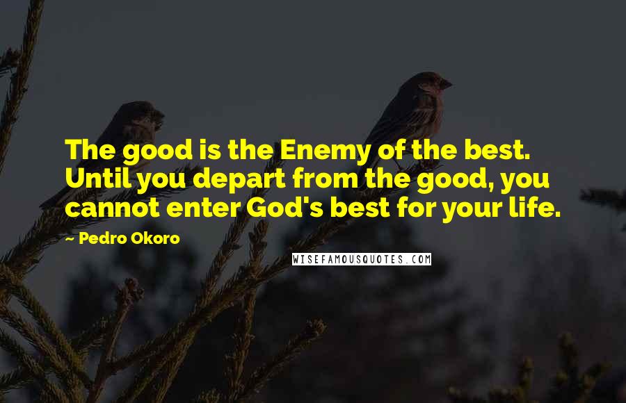 Pedro Okoro Quotes: The good is the Enemy of the best. Until you depart from the good, you cannot enter God's best for your life.