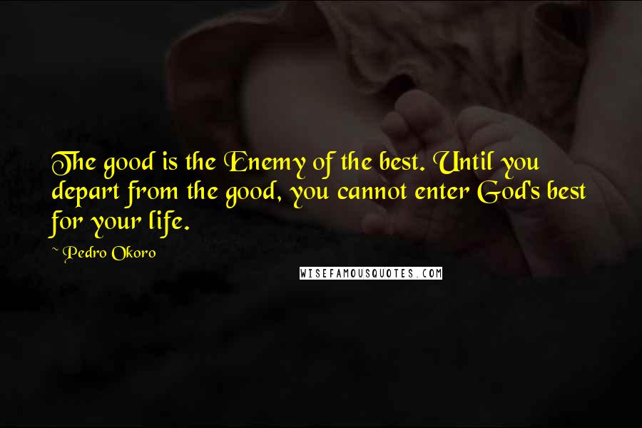 Pedro Okoro Quotes: The good is the Enemy of the best. Until you depart from the good, you cannot enter God's best for your life.