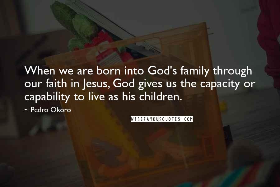 Pedro Okoro Quotes: When we are born into God's family through our faith in Jesus, God gives us the capacity or capability to live as his children.