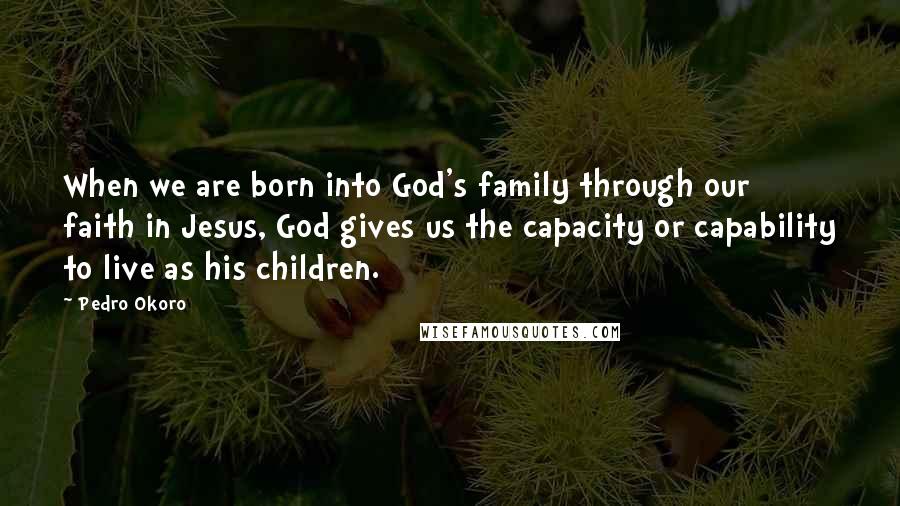 Pedro Okoro Quotes: When we are born into God's family through our faith in Jesus, God gives us the capacity or capability to live as his children.