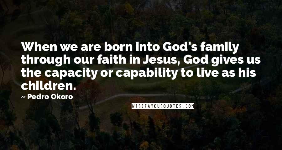 Pedro Okoro Quotes: When we are born into God's family through our faith in Jesus, God gives us the capacity or capability to live as his children.