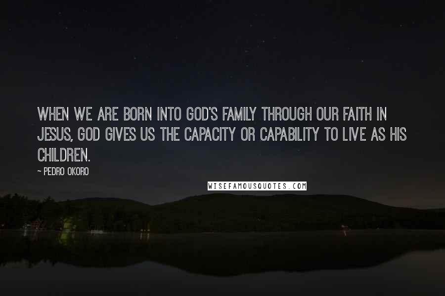 Pedro Okoro Quotes: When we are born into God's family through our faith in Jesus, God gives us the capacity or capability to live as his children.