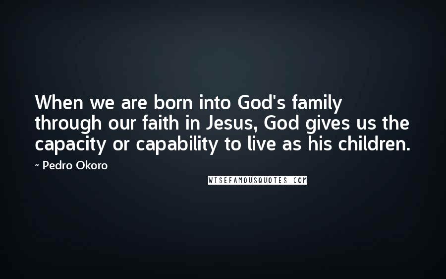 Pedro Okoro Quotes: When we are born into God's family through our faith in Jesus, God gives us the capacity or capability to live as his children.