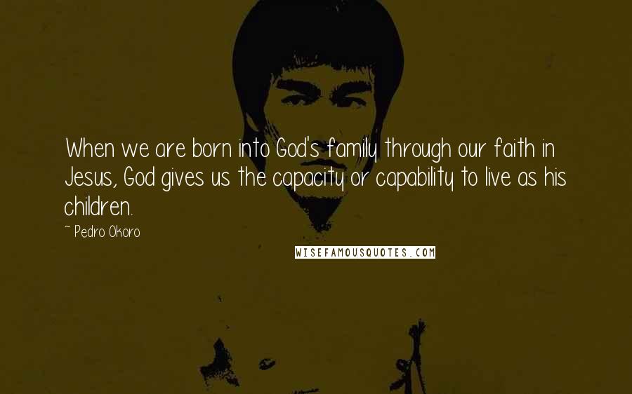 Pedro Okoro Quotes: When we are born into God's family through our faith in Jesus, God gives us the capacity or capability to live as his children.