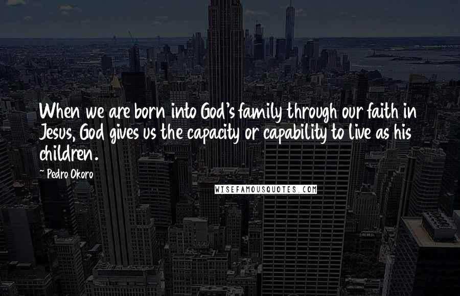 Pedro Okoro Quotes: When we are born into God's family through our faith in Jesus, God gives us the capacity or capability to live as his children.