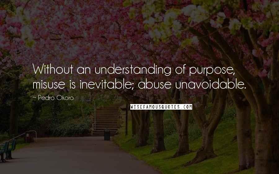 Pedro Okoro Quotes: Without an understanding of purpose, misuse is inevitable; abuse unavoidable.