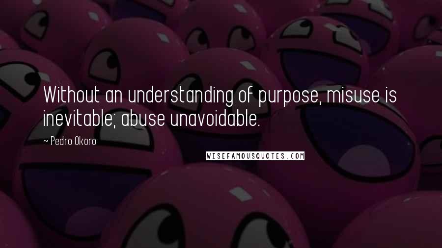 Pedro Okoro Quotes: Without an understanding of purpose, misuse is inevitable; abuse unavoidable.