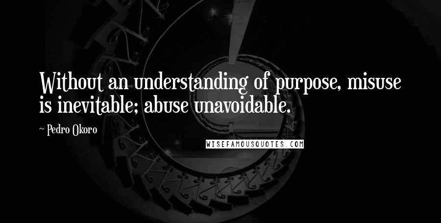 Pedro Okoro Quotes: Without an understanding of purpose, misuse is inevitable; abuse unavoidable.