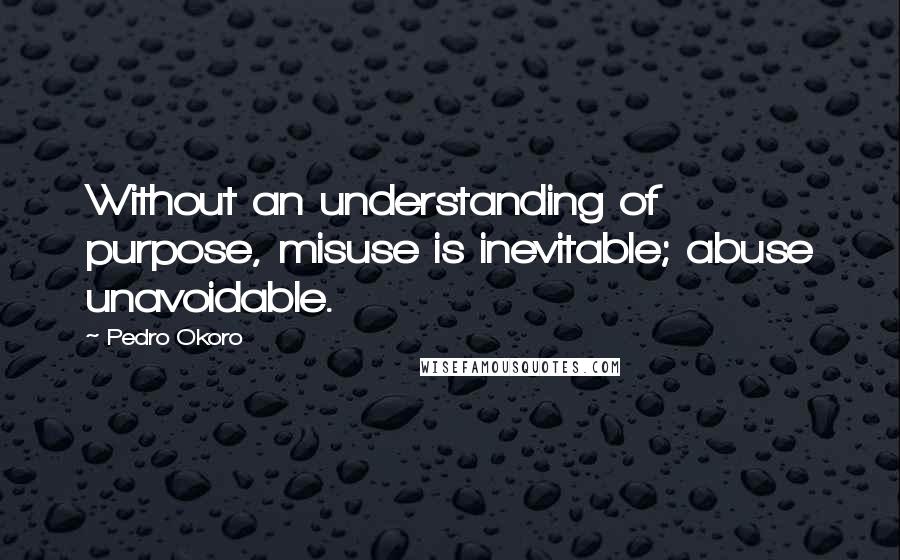 Pedro Okoro Quotes: Without an understanding of purpose, misuse is inevitable; abuse unavoidable.