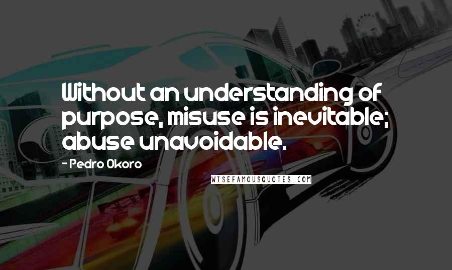 Pedro Okoro Quotes: Without an understanding of purpose, misuse is inevitable; abuse unavoidable.