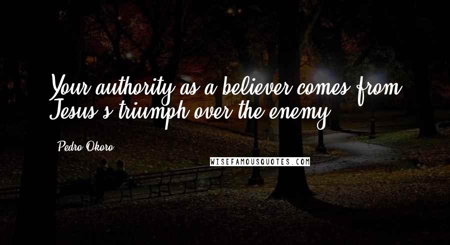 Pedro Okoro Quotes: Your authority as a believer comes from Jesus's triumph over the enemy.